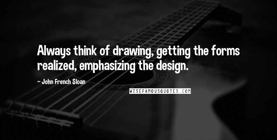 John French Sloan Quotes: Always think of drawing, getting the forms realized, emphasizing the design.