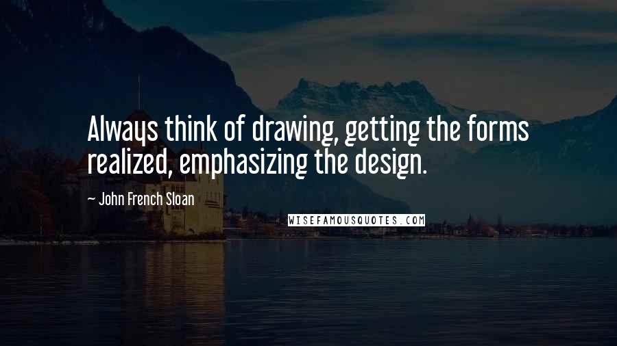 John French Sloan Quotes: Always think of drawing, getting the forms realized, emphasizing the design.