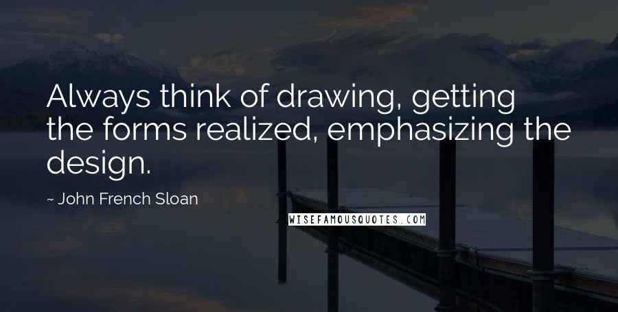 John French Sloan Quotes: Always think of drawing, getting the forms realized, emphasizing the design.