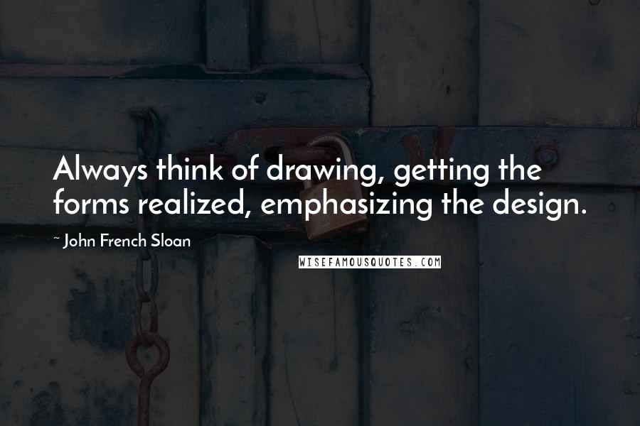 John French Sloan Quotes: Always think of drawing, getting the forms realized, emphasizing the design.