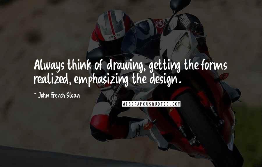 John French Sloan Quotes: Always think of drawing, getting the forms realized, emphasizing the design.