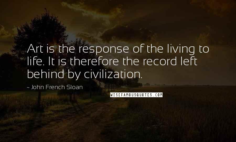 John French Sloan Quotes: Art is the response of the living to life. It is therefore the record left behind by civilization.