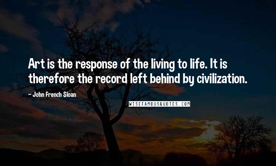 John French Sloan Quotes: Art is the response of the living to life. It is therefore the record left behind by civilization.