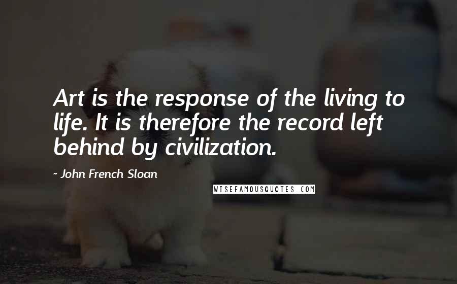 John French Sloan Quotes: Art is the response of the living to life. It is therefore the record left behind by civilization.