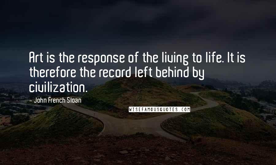 John French Sloan Quotes: Art is the response of the living to life. It is therefore the record left behind by civilization.
