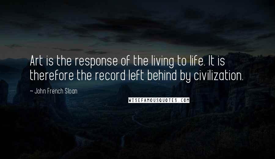John French Sloan Quotes: Art is the response of the living to life. It is therefore the record left behind by civilization.