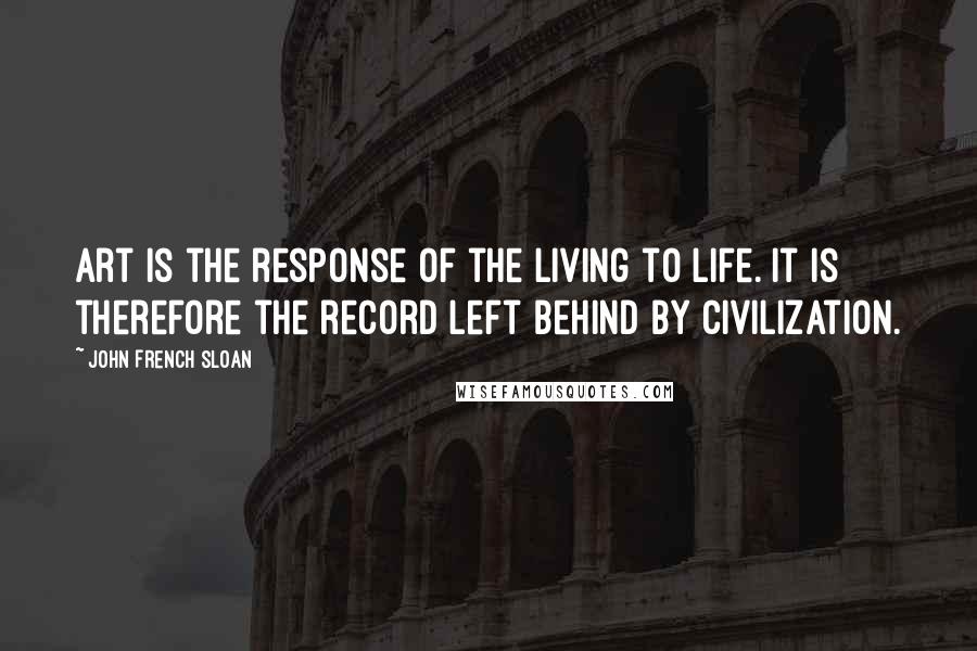 John French Sloan Quotes: Art is the response of the living to life. It is therefore the record left behind by civilization.