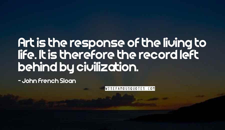 John French Sloan Quotes: Art is the response of the living to life. It is therefore the record left behind by civilization.