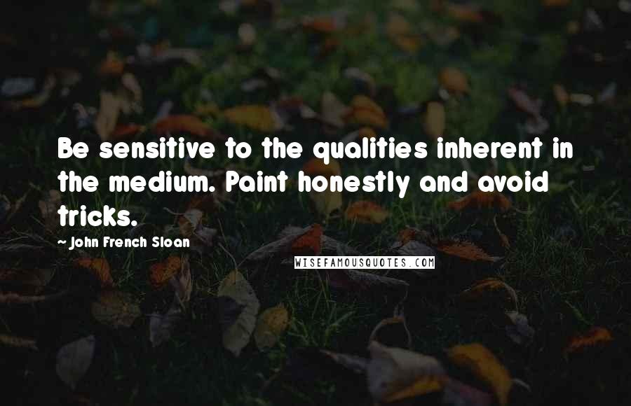 John French Sloan Quotes: Be sensitive to the qualities inherent in the medium. Paint honestly and avoid tricks.