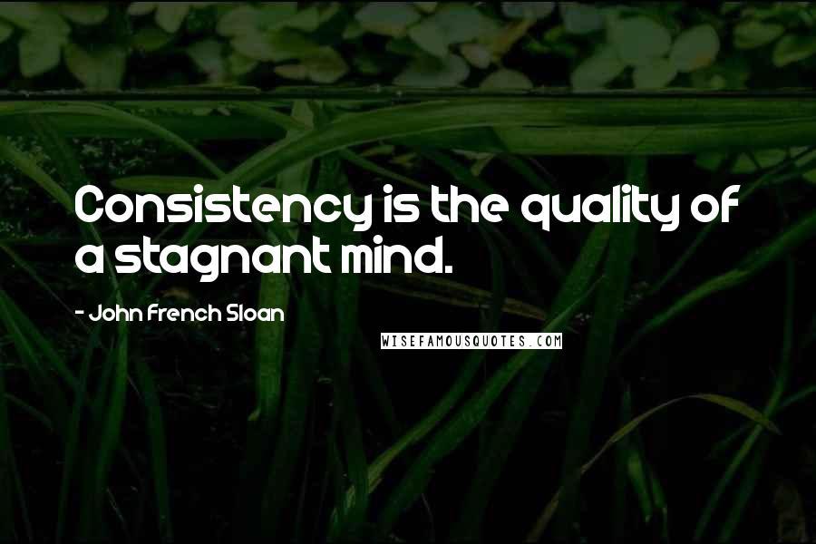 John French Sloan Quotes: Consistency is the quality of a stagnant mind.