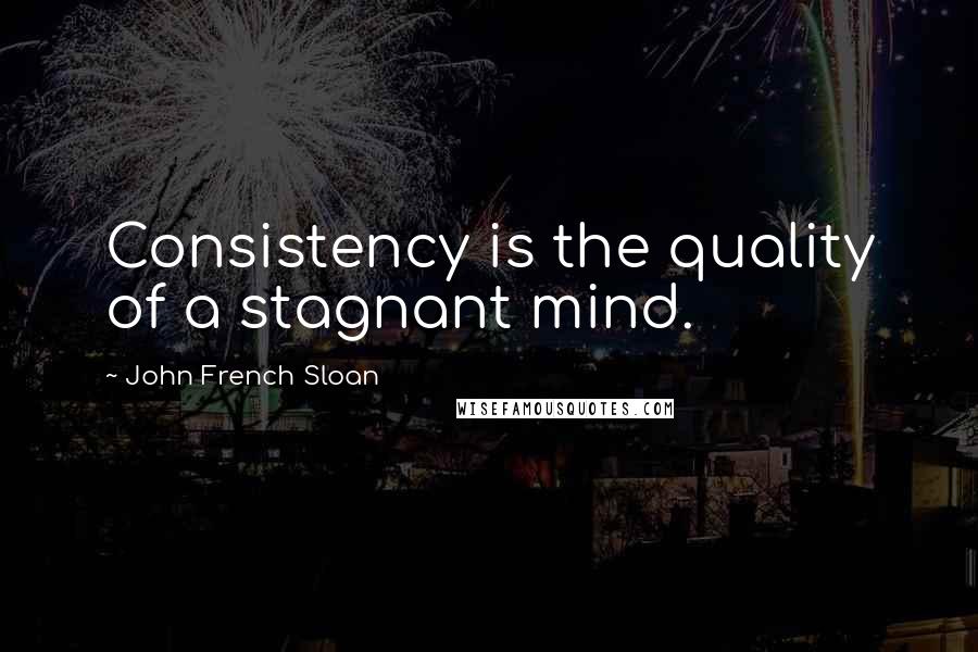 John French Sloan Quotes: Consistency is the quality of a stagnant mind.