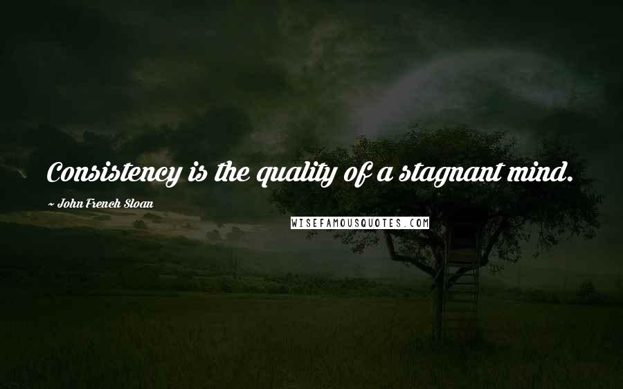 John French Sloan Quotes: Consistency is the quality of a stagnant mind.