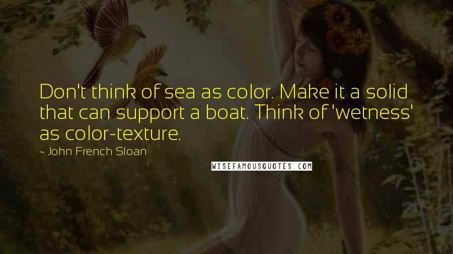 John French Sloan Quotes: Don't think of sea as color. Make it a solid that can support a boat. Think of 'wetness' as color-texture.
