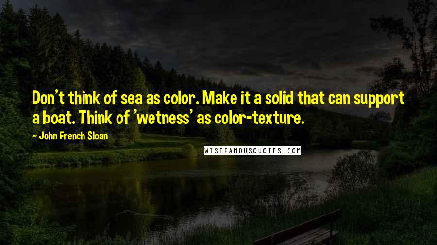 John French Sloan Quotes: Don't think of sea as color. Make it a solid that can support a boat. Think of 'wetness' as color-texture.