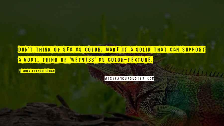 John French Sloan Quotes: Don't think of sea as color. Make it a solid that can support a boat. Think of 'wetness' as color-texture.