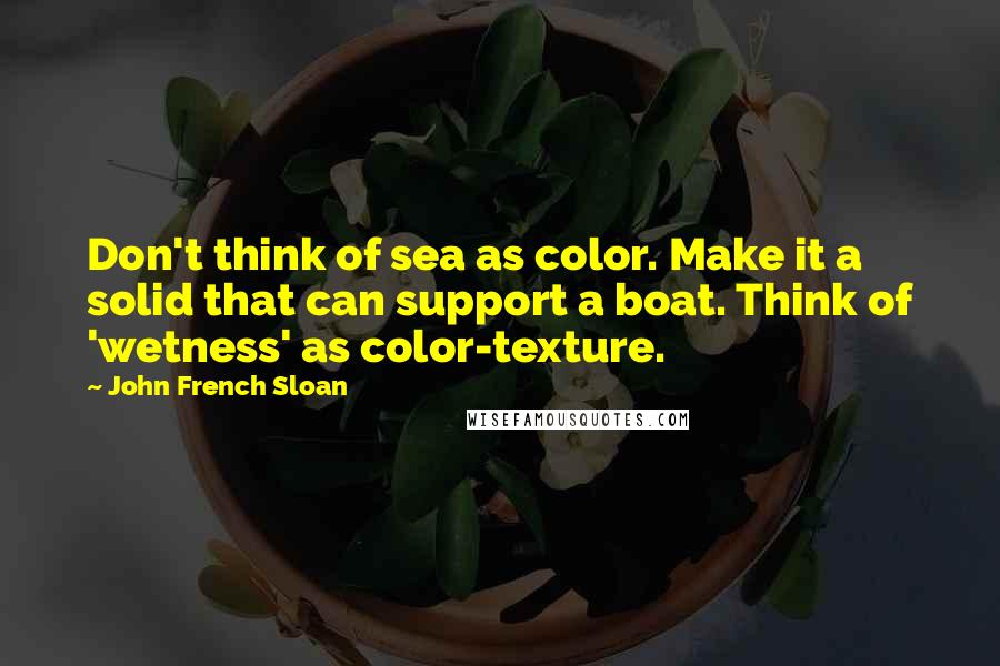 John French Sloan Quotes: Don't think of sea as color. Make it a solid that can support a boat. Think of 'wetness' as color-texture.