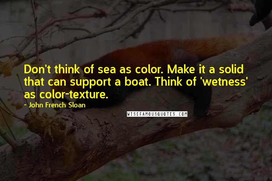 John French Sloan Quotes: Don't think of sea as color. Make it a solid that can support a boat. Think of 'wetness' as color-texture.