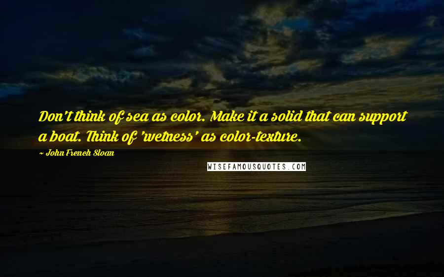 John French Sloan Quotes: Don't think of sea as color. Make it a solid that can support a boat. Think of 'wetness' as color-texture.