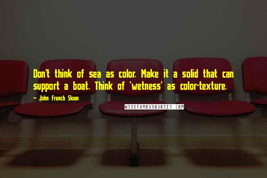 John French Sloan Quotes: Don't think of sea as color. Make it a solid that can support a boat. Think of 'wetness' as color-texture.