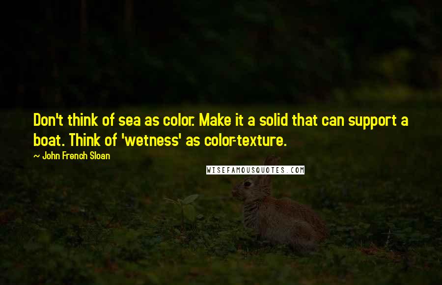 John French Sloan Quotes: Don't think of sea as color. Make it a solid that can support a boat. Think of 'wetness' as color-texture.