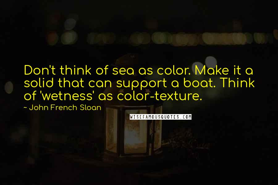 John French Sloan Quotes: Don't think of sea as color. Make it a solid that can support a boat. Think of 'wetness' as color-texture.