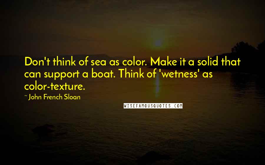 John French Sloan Quotes: Don't think of sea as color. Make it a solid that can support a boat. Think of 'wetness' as color-texture.