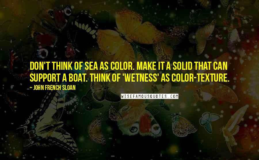 John French Sloan Quotes: Don't think of sea as color. Make it a solid that can support a boat. Think of 'wetness' as color-texture.