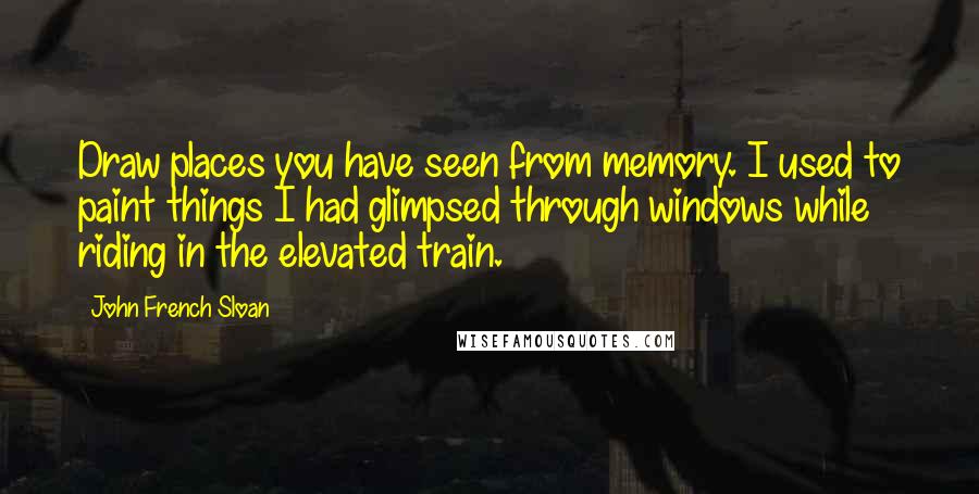 John French Sloan Quotes: Draw places you have seen from memory. I used to paint things I had glimpsed through windows while riding in the elevated train.