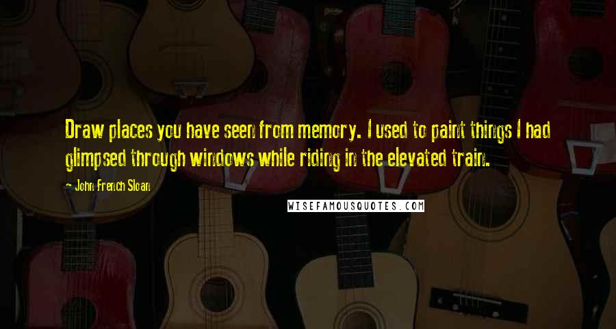 John French Sloan Quotes: Draw places you have seen from memory. I used to paint things I had glimpsed through windows while riding in the elevated train.