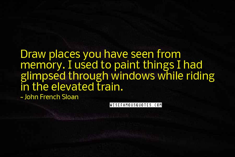 John French Sloan Quotes: Draw places you have seen from memory. I used to paint things I had glimpsed through windows while riding in the elevated train.