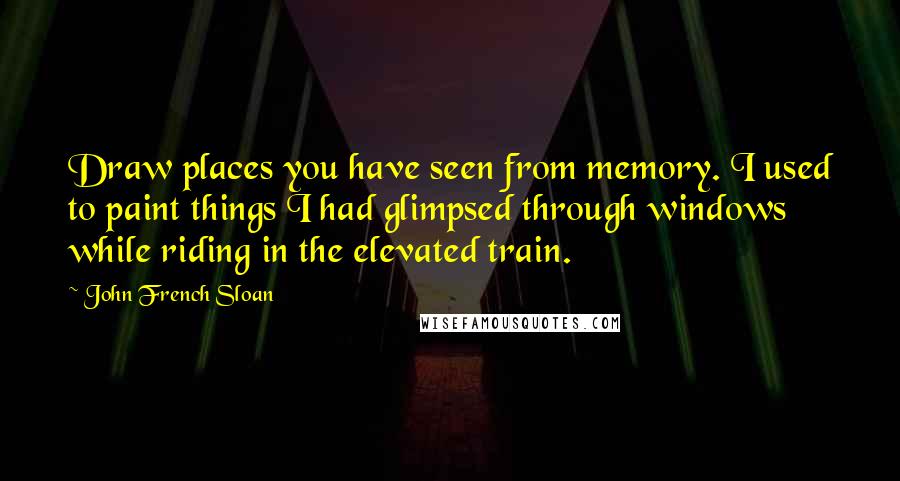 John French Sloan Quotes: Draw places you have seen from memory. I used to paint things I had glimpsed through windows while riding in the elevated train.