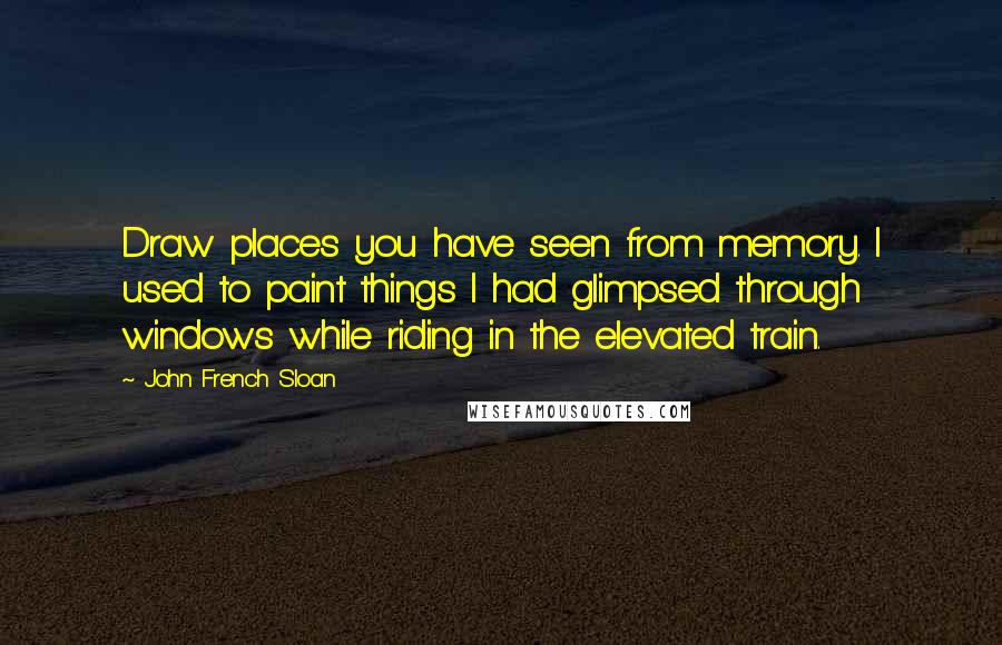 John French Sloan Quotes: Draw places you have seen from memory. I used to paint things I had glimpsed through windows while riding in the elevated train.