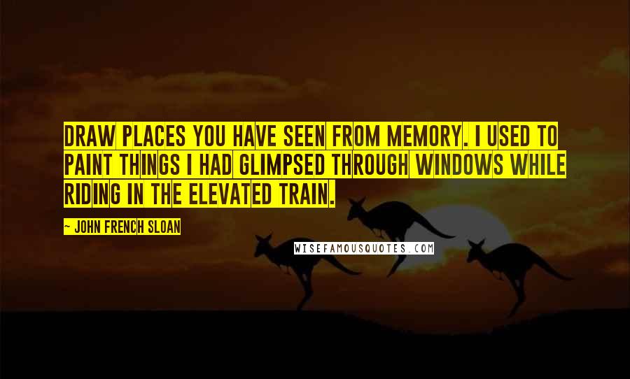 John French Sloan Quotes: Draw places you have seen from memory. I used to paint things I had glimpsed through windows while riding in the elevated train.