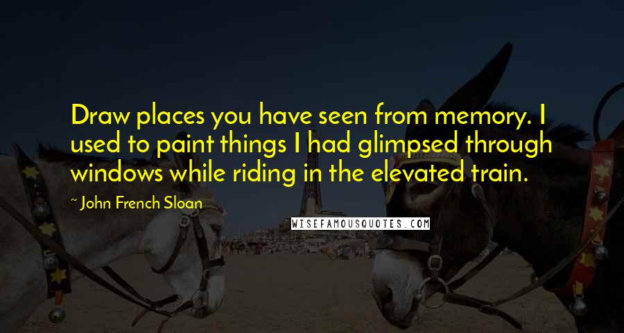 John French Sloan Quotes: Draw places you have seen from memory. I used to paint things I had glimpsed through windows while riding in the elevated train.