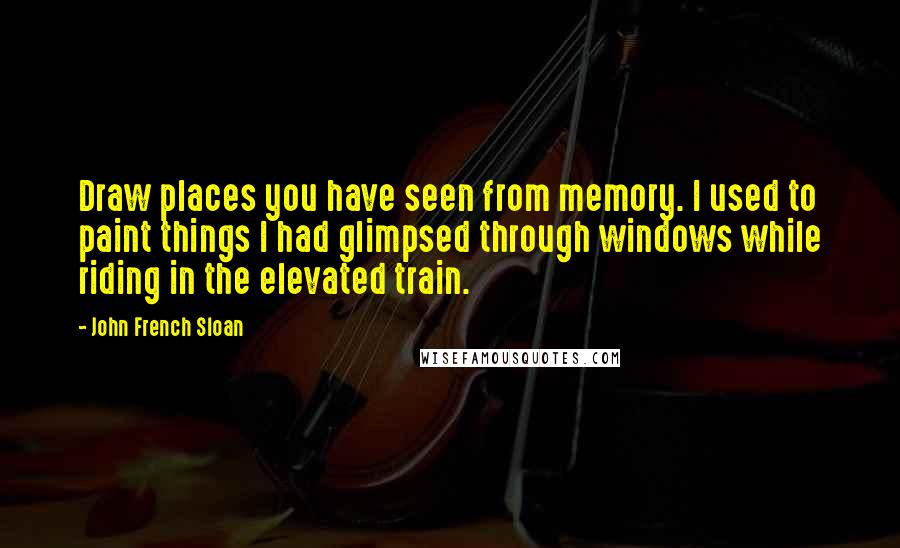 John French Sloan Quotes: Draw places you have seen from memory. I used to paint things I had glimpsed through windows while riding in the elevated train.