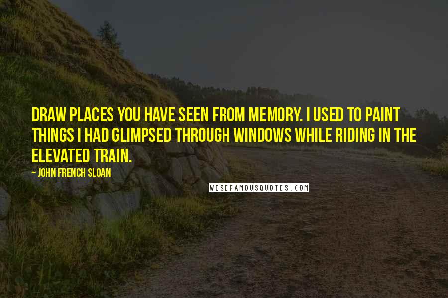 John French Sloan Quotes: Draw places you have seen from memory. I used to paint things I had glimpsed through windows while riding in the elevated train.