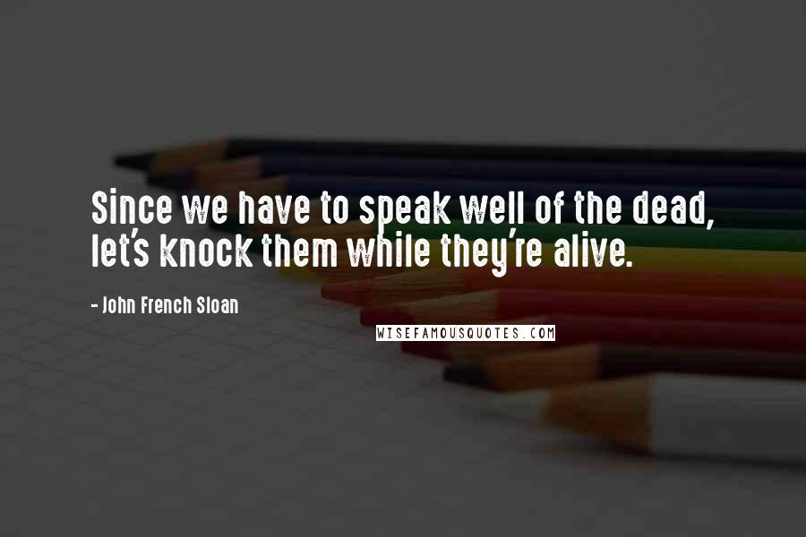John French Sloan Quotes: Since we have to speak well of the dead, let's knock them while they're alive.