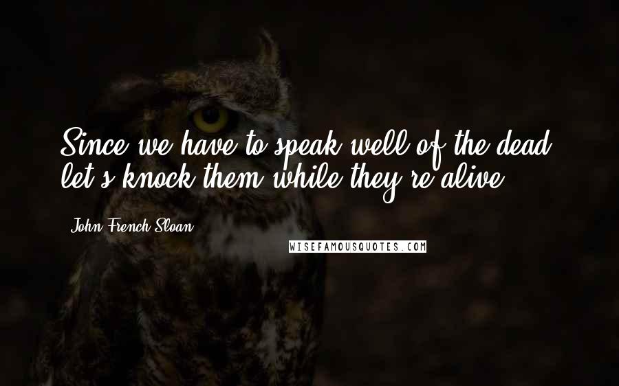 John French Sloan Quotes: Since we have to speak well of the dead, let's knock them while they're alive.
