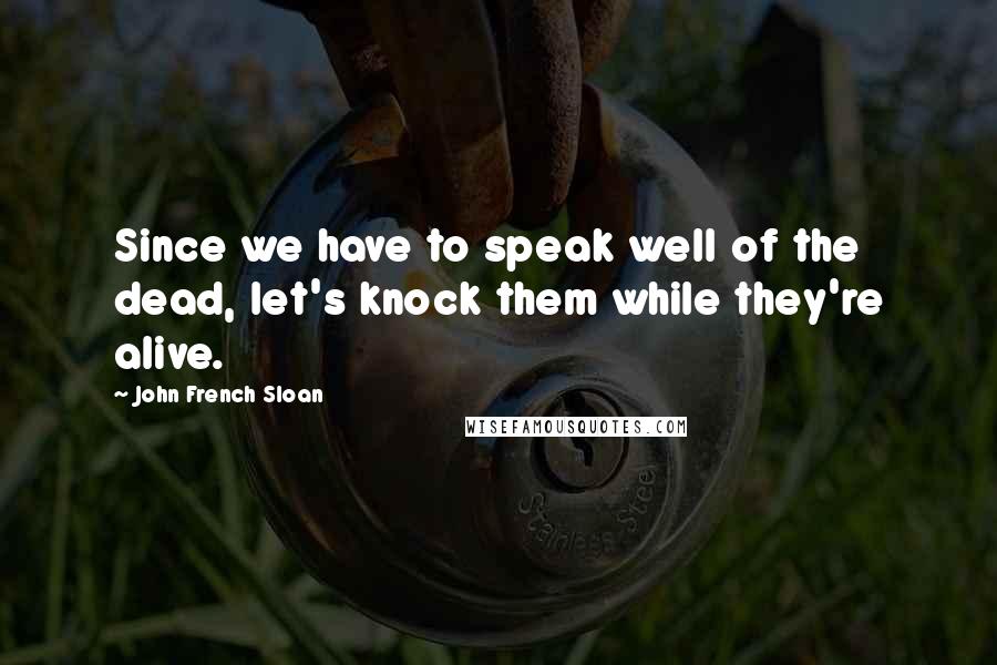 John French Sloan Quotes: Since we have to speak well of the dead, let's knock them while they're alive.