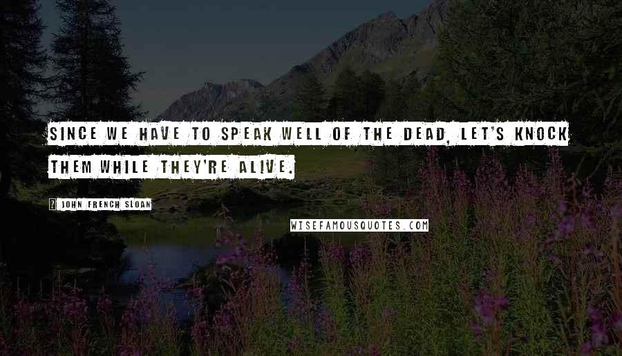 John French Sloan Quotes: Since we have to speak well of the dead, let's knock them while they're alive.
