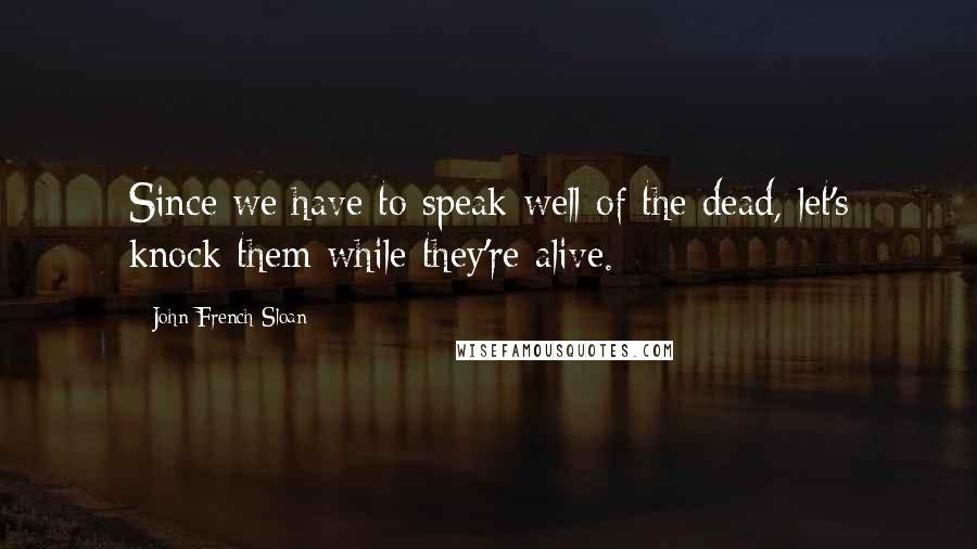 John French Sloan Quotes: Since we have to speak well of the dead, let's knock them while they're alive.