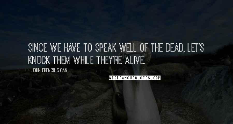 John French Sloan Quotes: Since we have to speak well of the dead, let's knock them while they're alive.