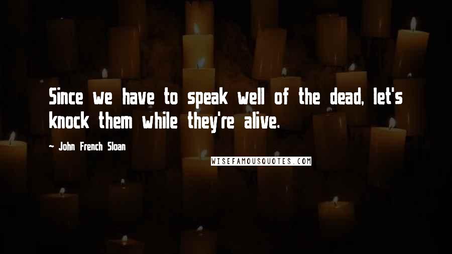 John French Sloan Quotes: Since we have to speak well of the dead, let's knock them while they're alive.