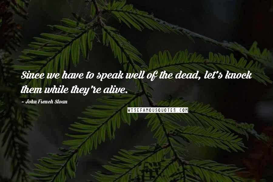 John French Sloan Quotes: Since we have to speak well of the dead, let's knock them while they're alive.