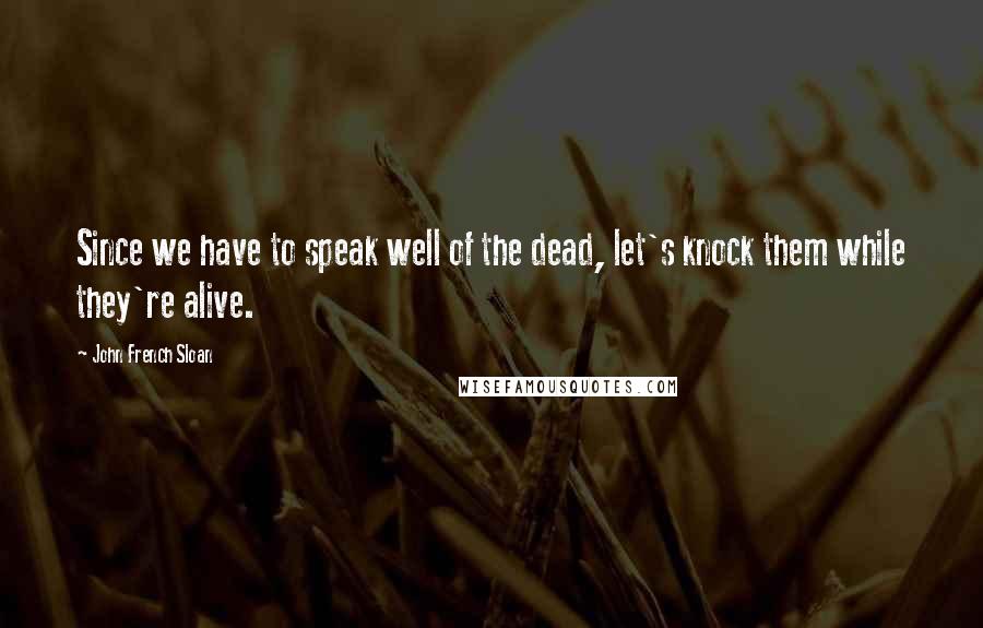 John French Sloan Quotes: Since we have to speak well of the dead, let's knock them while they're alive.