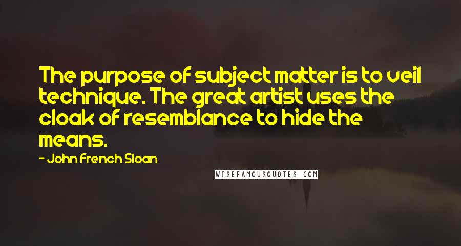 John French Sloan Quotes: The purpose of subject matter is to veil technique. The great artist uses the cloak of resemblance to hide the means.