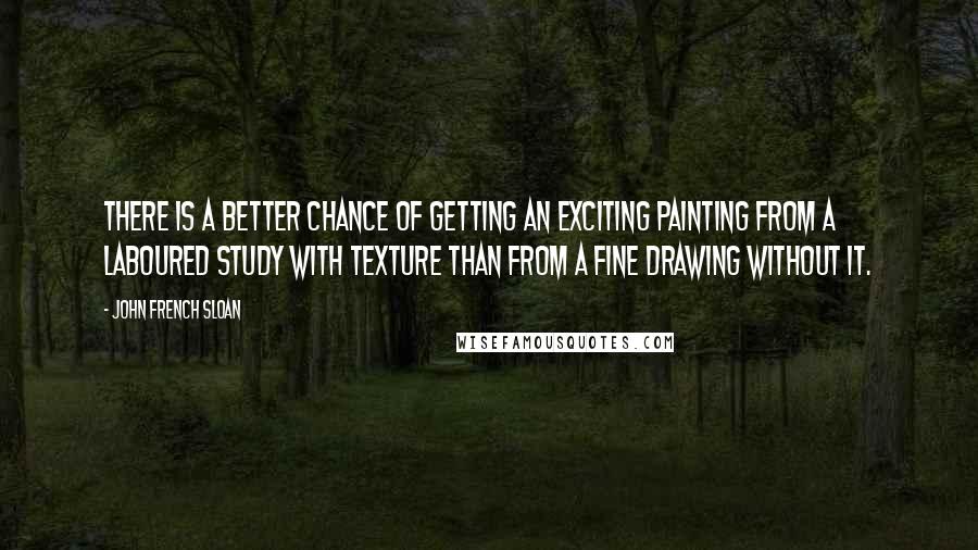 John French Sloan Quotes: There is a better chance of getting an exciting painting from a laboured study with texture than from a fine drawing without it.