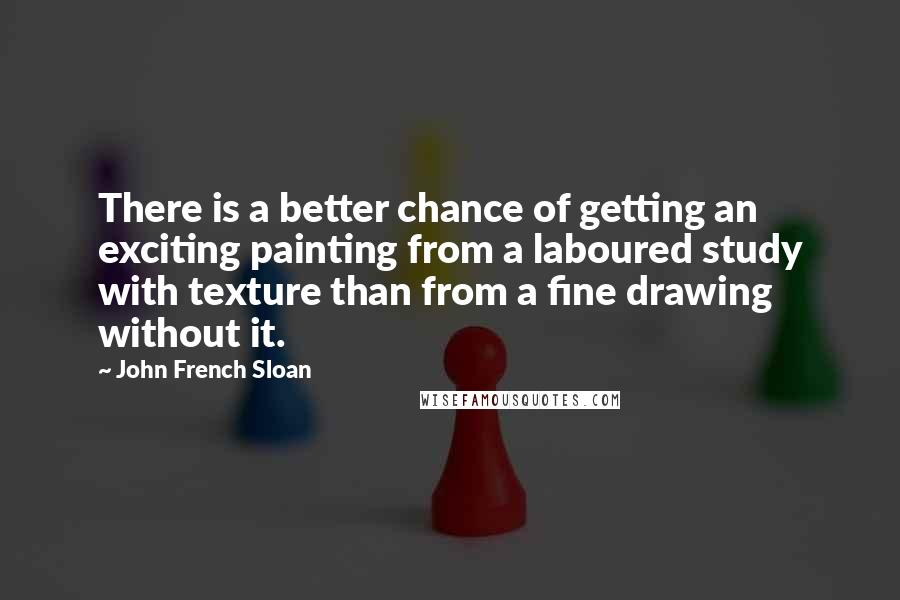 John French Sloan Quotes: There is a better chance of getting an exciting painting from a laboured study with texture than from a fine drawing without it.
