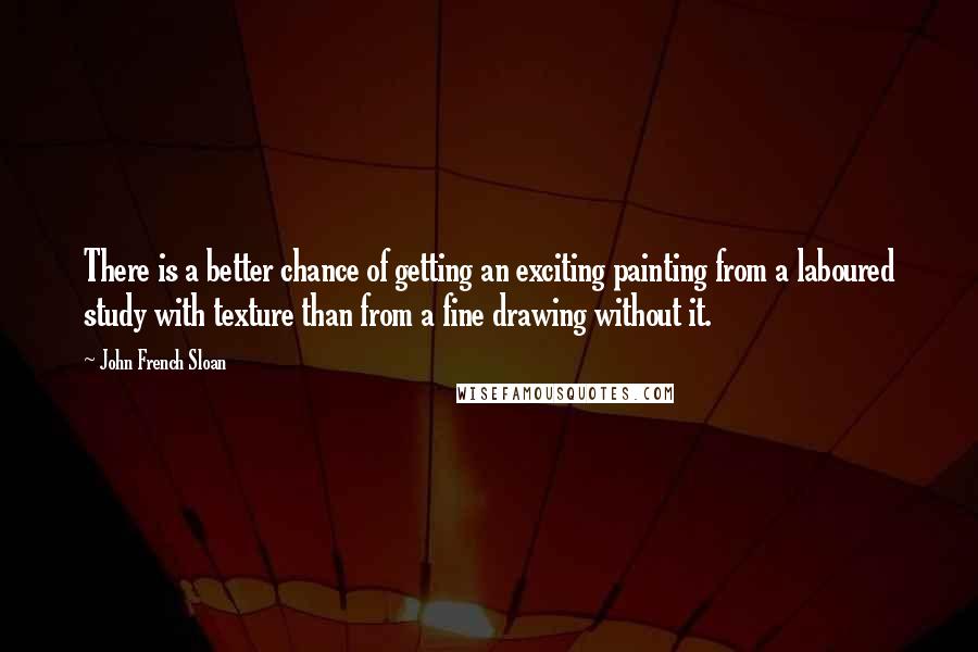 John French Sloan Quotes: There is a better chance of getting an exciting painting from a laboured study with texture than from a fine drawing without it.