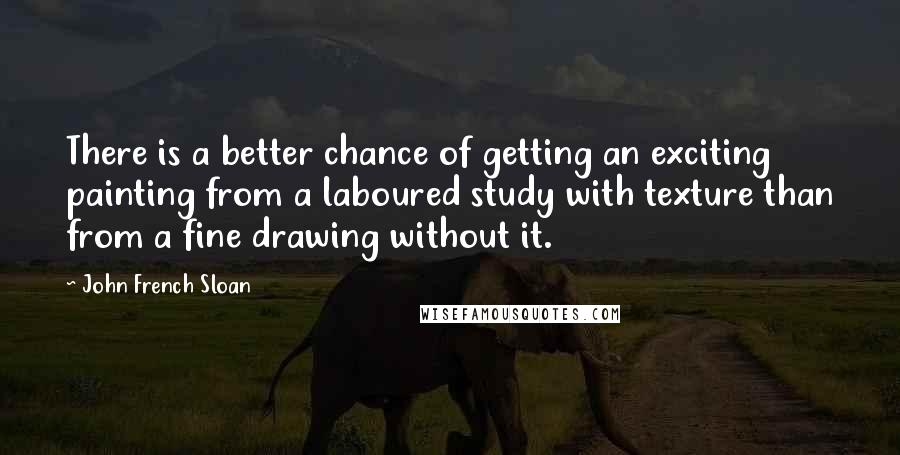 John French Sloan Quotes: There is a better chance of getting an exciting painting from a laboured study with texture than from a fine drawing without it.